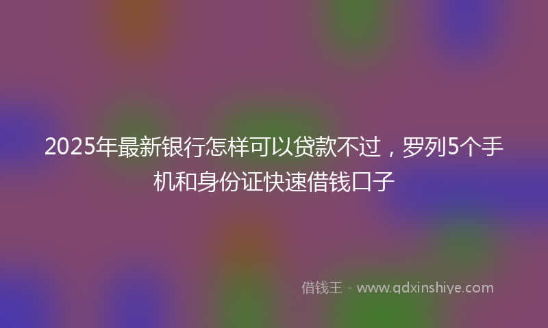 2025年最新银行怎样可以贷款不过,罗列5个手机和身份证快速借钱口子