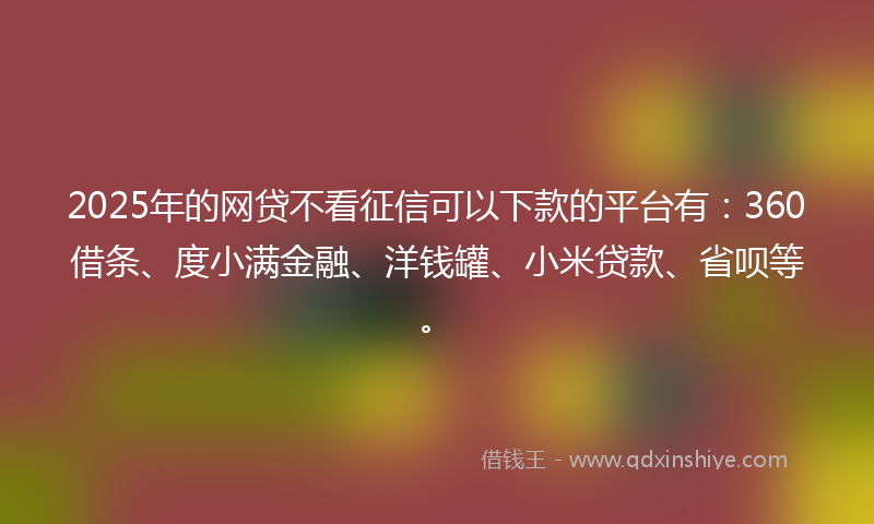 2025年的网贷不看征信可以下款的平台有：360借条、度小满金融、洋钱罐、小米贷款、省呗等。