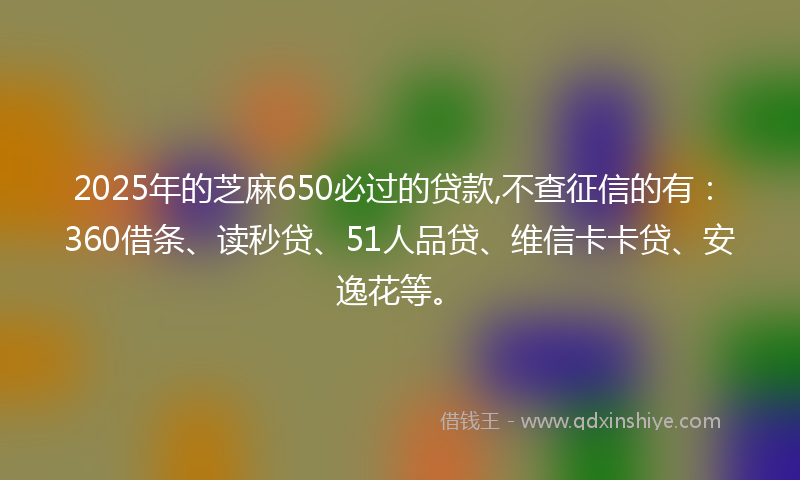 2025年的芝麻650必过的贷款,不查征信的有：360借条、读秒贷、51人品贷、维信卡卡贷、安逸花等。