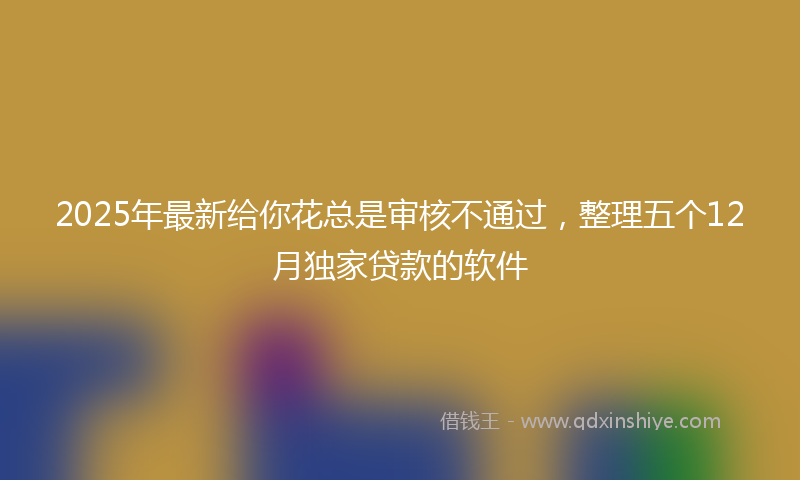 2025年最新给你花总是审核不通过，整理五个12月独家贷款的软件