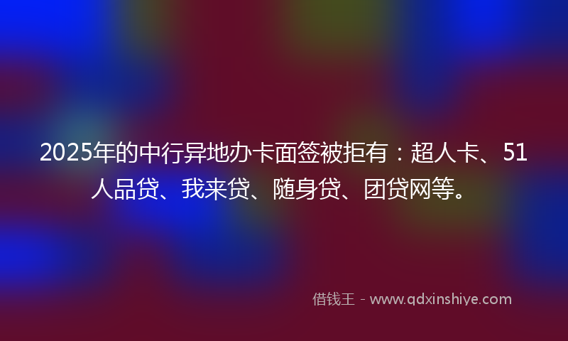 2025年的中行异地办卡面签被拒有：超人卡、51人品贷、我来贷、随身贷、团贷网等。
