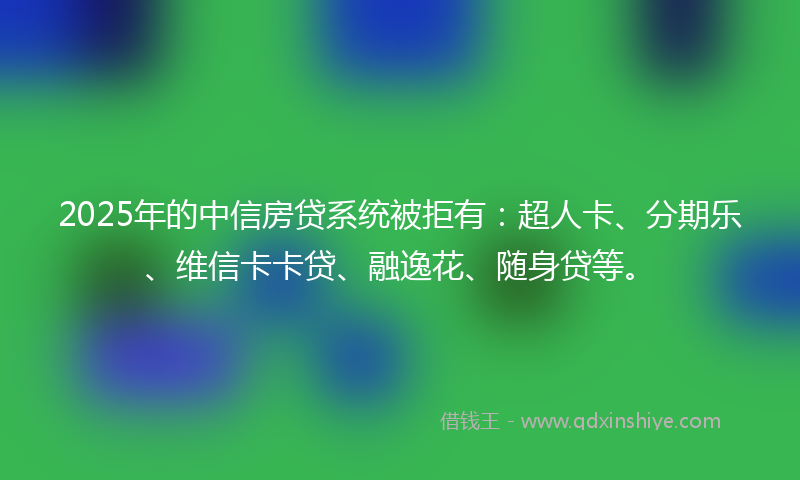2025年的中信房贷系统被拒有：超人卡、分期乐、维信卡卡贷、融逸花、随身贷等。