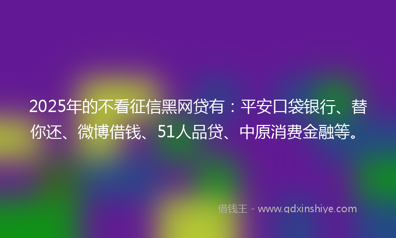 2025年的不看征信黑网贷有：平安口袋银行、替你还、微博借钱、51人品贷、中原消费金融等。