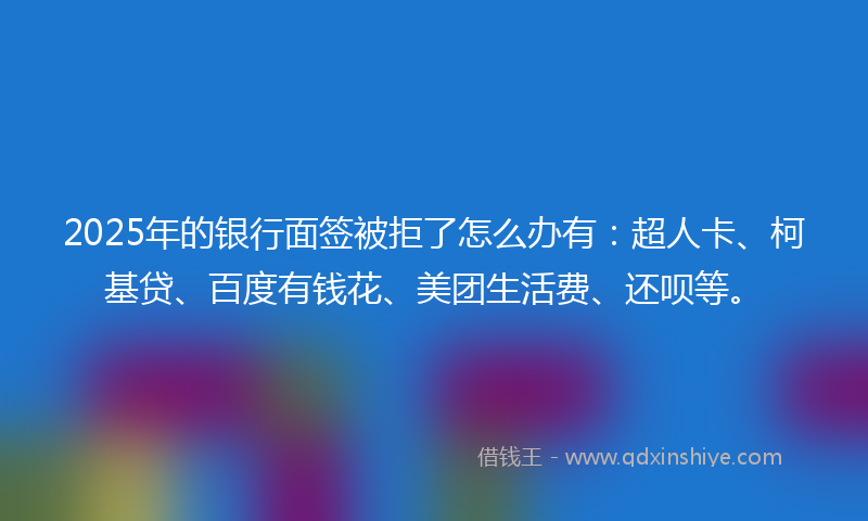 2025年的银行面签被拒了怎么办有：超人卡、柯基贷、百度有钱花、美团生活费、还呗等。
