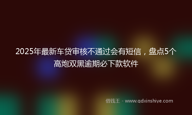2025年最新车贷审核不通过会有短信，盘点5个高炮双黑逾期必下款软件