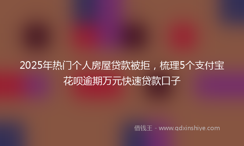 2025年热门个人房屋贷款被拒，梳理5个支付宝花呗逾期万元快速贷款口子