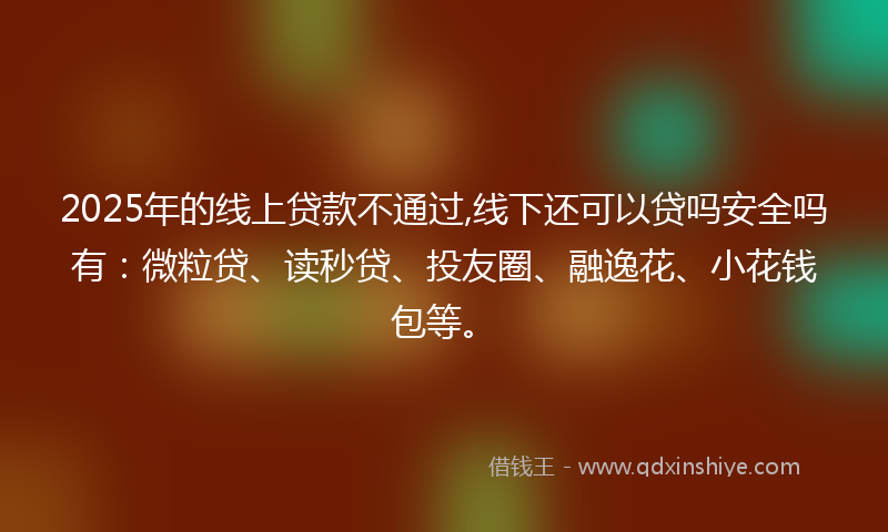 2025年的线上贷款不通过,线下还可以贷吗安全吗有：微粒贷、读秒贷、投友圈、融逸花、小花钱包等。
