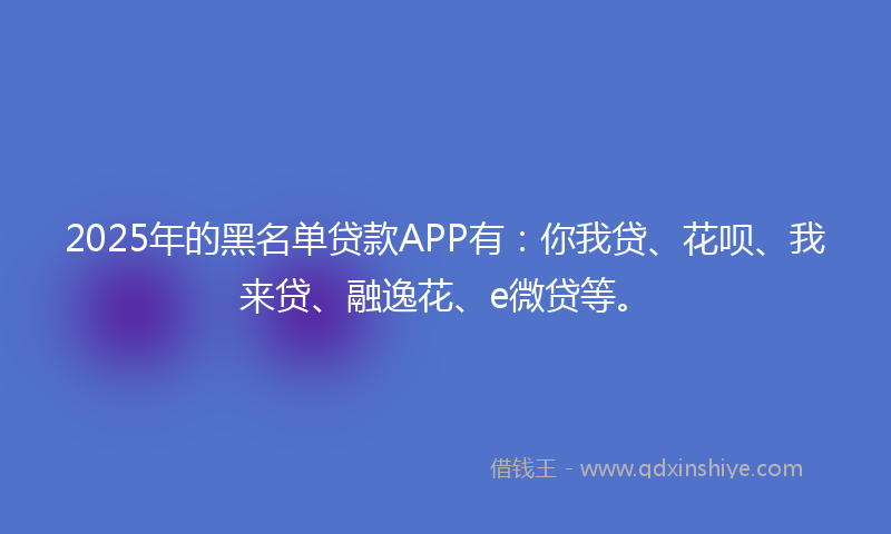 2025年的黑名单贷款APP有：你我贷、花呗、我来贷、融逸花、e微贷等。