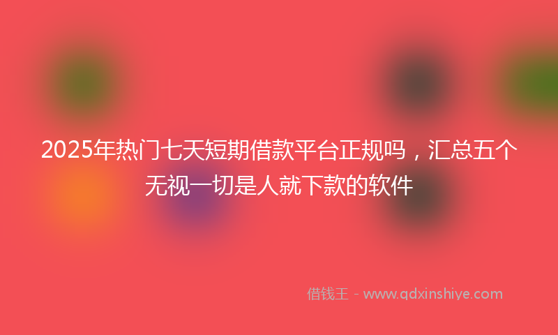 2025年热门七天短期借款平台正规吗，汇总五个无视一切是人就下款的软件