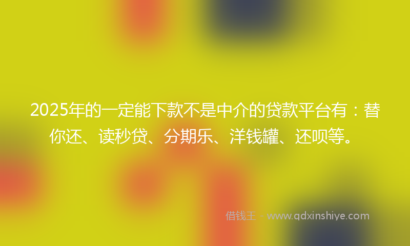 2025年的一定能下款不是中介的贷款平台有：替你还、读秒贷、分期乐、洋钱罐、还呗等。