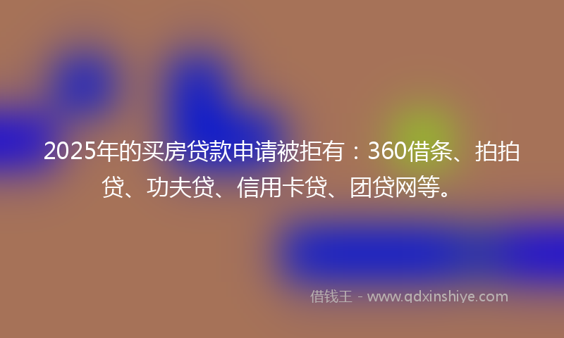 2025年的买房贷款申请被拒有：360借条、拍拍贷、功夫贷、信用卡贷、团贷网等。