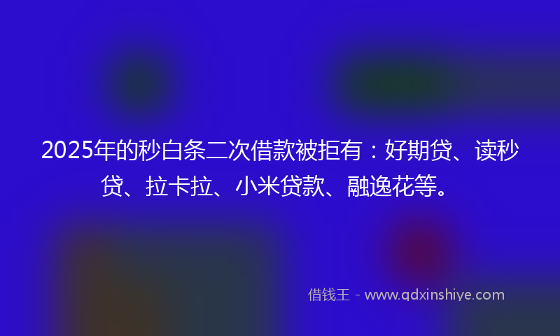 2025年的秒白条二次借款被拒有：好期贷、读秒贷、拉卡拉、小米贷款、融逸花等。