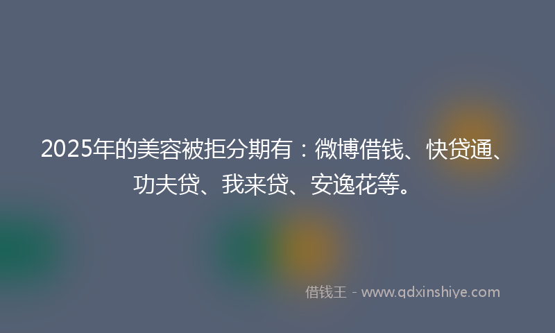 2025年的美容被拒分期有：微博借钱、快贷通、功夫贷、我来贷、安逸花等。