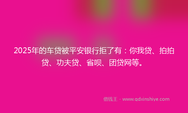 2025年的车贷被平安银行拒了有：你我贷、拍拍贷、功夫贷、省呗、团贷网等。
