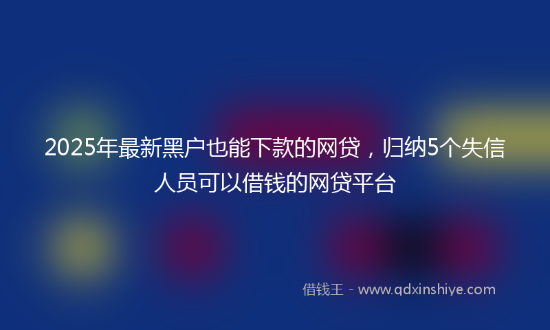 2025年最新黑户也能下款的网贷，归纳5个失信人员可以借钱的网贷平台