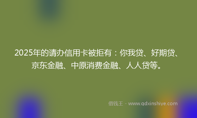 2025年的请办信用卡被拒有：你我贷、好期贷、京东金融、中原消费金融、人人贷等。
