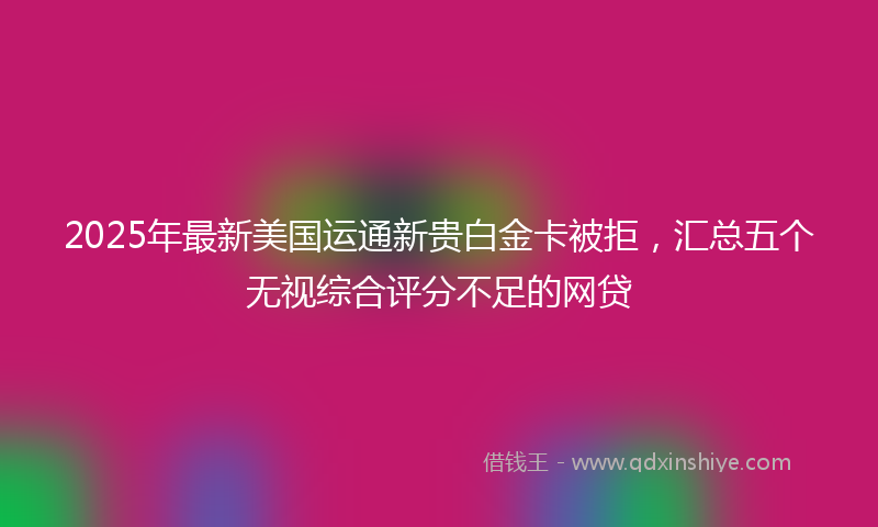 2025年最新美国运通新贵白金卡被拒，汇总五个无视综合评分不足的网贷