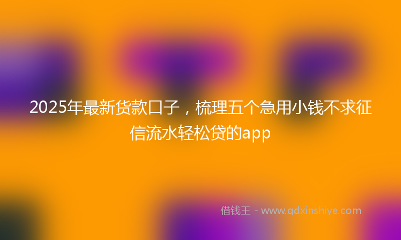 2025年最新货款口子，梳理五个急用小钱不求征信流水轻松贷的app