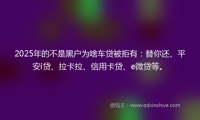 2025年的不是黑户为啥车贷被拒有：替你还、平安i贷、拉卡拉、信用卡贷、e微贷等。