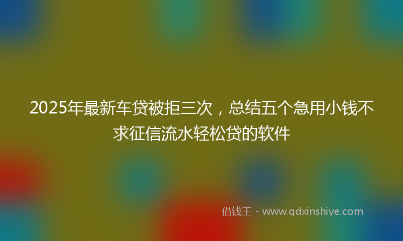 2025年最新车贷被拒三次，总结五个急用小钱不求征信流水轻松贷的软件