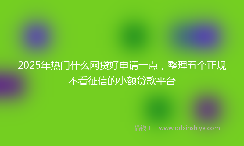 2025年热门什么网贷好申请一点，整理五个正规不看征信的小额贷款平台