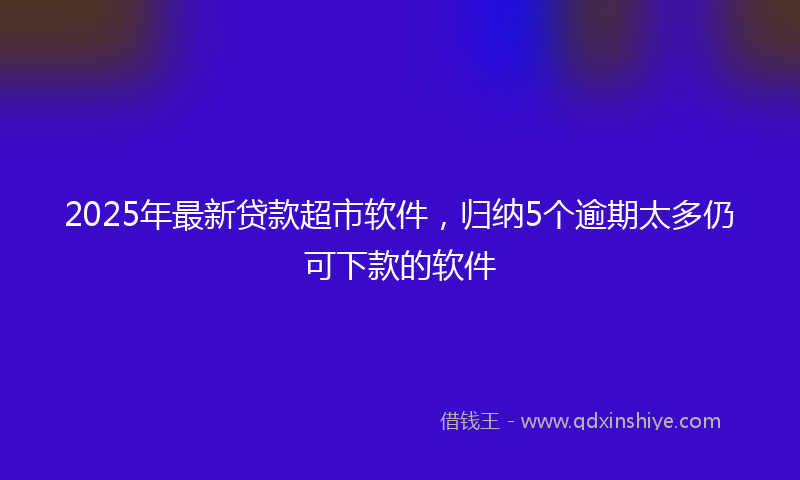 2025年最新贷款超市软件，归纳5个逾期太多仍可下款的软件