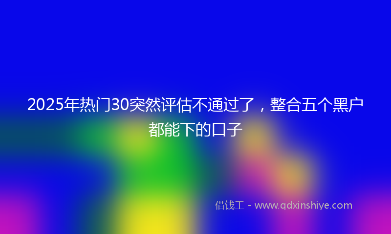 2025年热门30突然评估不通过了，整合五个黑户都能下的口子
