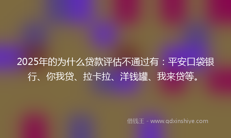 2025年的为什么贷款评估不通过有：平安口袋银行、你我贷、拉卡拉、洋钱罐、我来贷等。