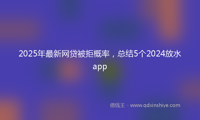 2025年最新网贷被拒概率，总结5个2024放水app