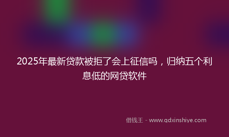 2025年最新贷款被拒了会上征信吗，归纳五个利息低的网贷软件