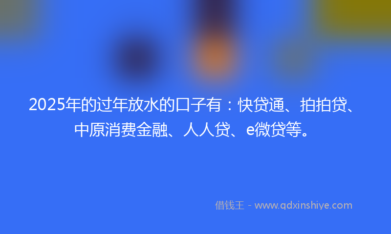 2025年的过年放水的口子有：快贷通、拍拍贷、中原消费金融、人人贷、e微贷等。