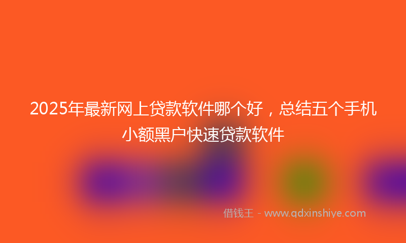 2025年最新网上贷款软件哪个好，总结五个手机小额黑户快速贷款软件
