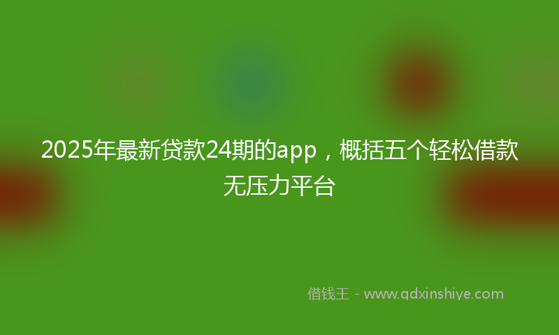 2025年最新贷款24期的app，概括五个轻松借款无压力平台