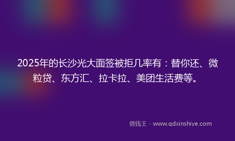 2025年的长沙光大面签被拒几率有：替你还、微粒贷、东方汇、拉卡拉、美团生活费等。