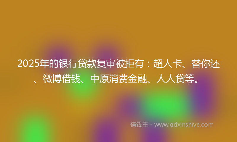 2025年的银行贷款复审被拒有:超人卡、替你还、微博借钱、中原消费金融、人人贷等。