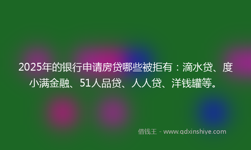 2025年的银行申请房贷哪些被拒有：滴水贷、度小满金融、51人品贷、人人贷、洋钱罐等。