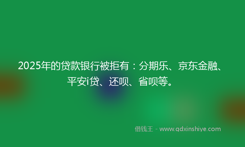 2025年的贷款银行被拒有：分期乐、京东金融、平安i贷、还呗、省呗等。