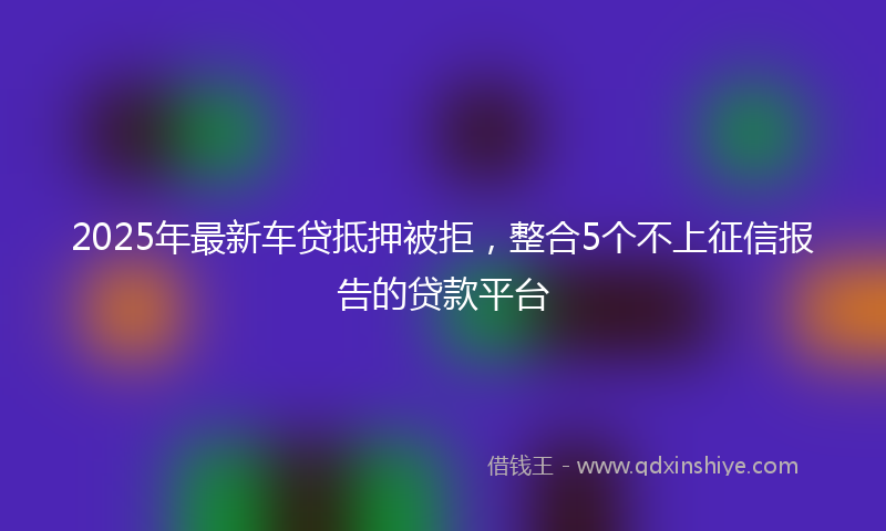 2025年最新车贷抵押被拒，整合5个不上征信报告的贷款平台