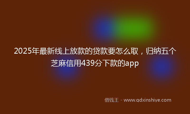 2025年最新线上放款的贷款要怎么取，归纳五个芝麻信用439分下款的app