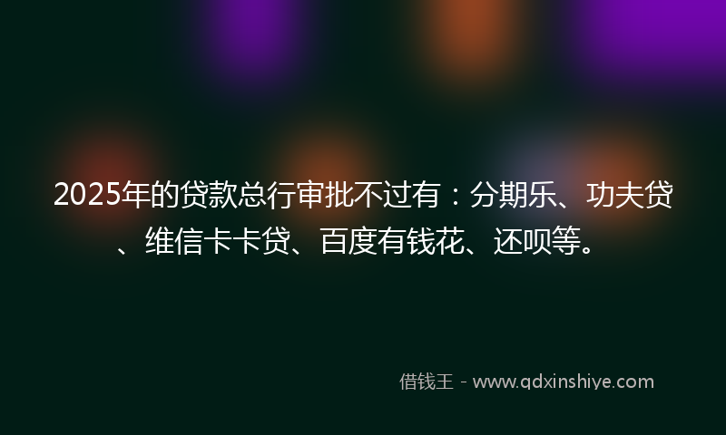 2025年的贷款总行审批不过有：分期乐、功夫贷、维信卡卡贷、百度有钱花、还呗等。
