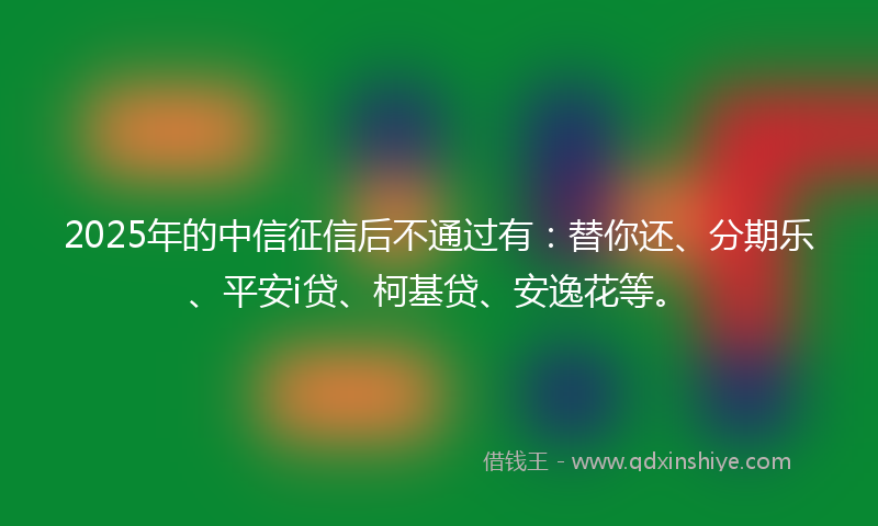 2025年的中信征信后不通过有：替你还、分期乐、平安i贷、柯基贷、安逸花等。