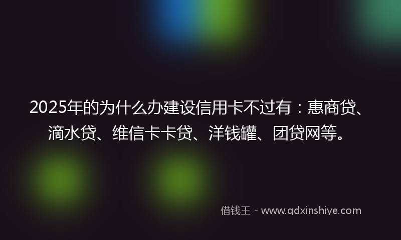 2025年的为什么办建设信用卡不过有：惠商贷、滴水贷、维信卡卡贷、洋钱罐、团贷网等。