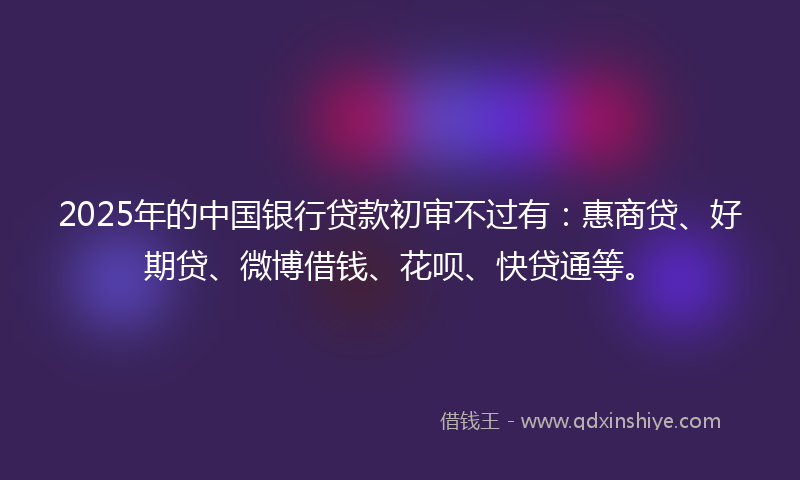 2025年的中国银行贷款初审不过有：惠商贷、好期贷、微博借钱、花呗、快贷通等。
