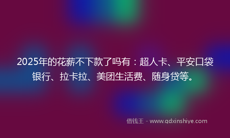 2025年的花薪不下款了吗有：超人卡、平安口袋银行、拉卡拉、美团生活费、随身贷等。
