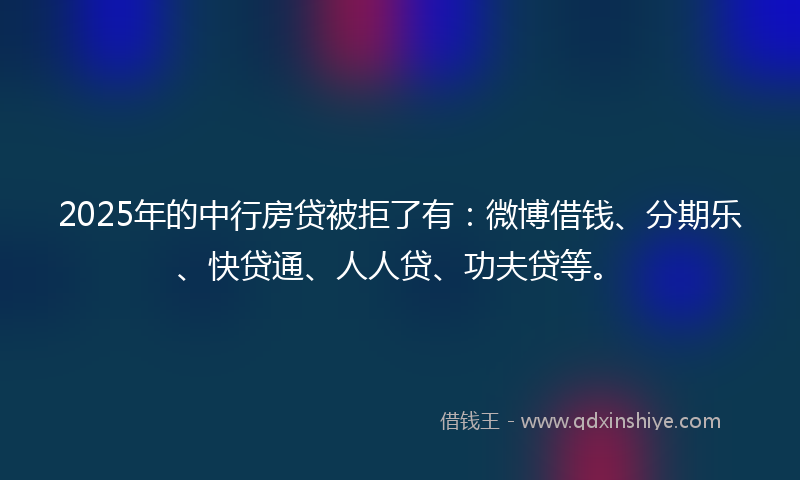 2025年的中行房贷被拒了有：微博借钱、分期乐、快贷通、人人贷、功夫贷等。
