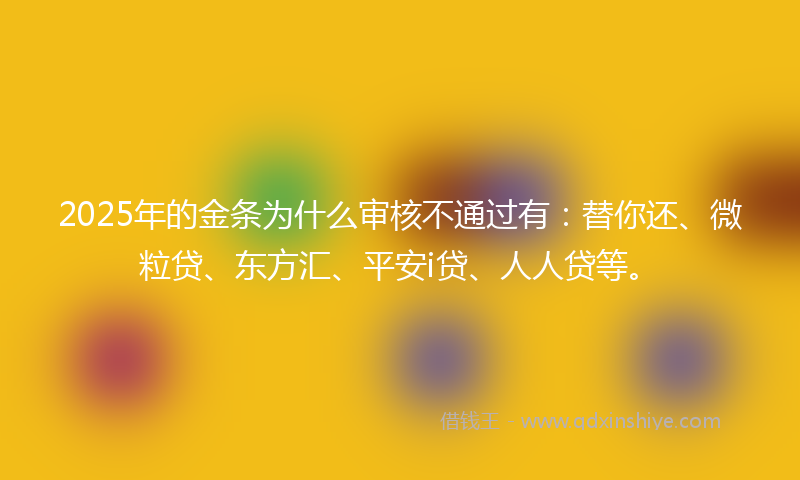 2025年的金条为什么审核不通过有：替你还、微粒贷、东方汇、平安i贷、人人贷等。