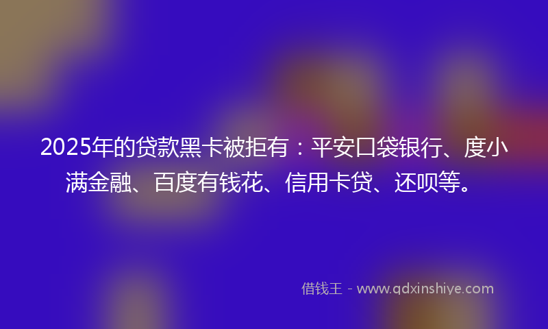 2025年的贷款黑卡被拒有：平安口袋银行、度小满金融、百度有钱花、信用卡贷、还呗等。