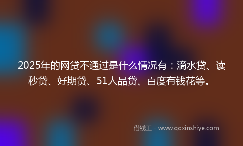 2025年的网贷不通过是什么情况有：滴水贷、读秒贷、好期贷、51人品贷、百度有钱花等。