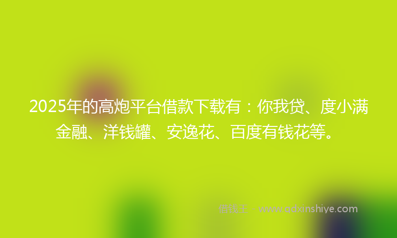 2025年的高炮平台借款下载有：你我贷、度小满金融、洋钱罐、安逸花、百度有钱花等。