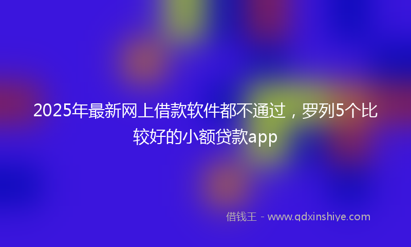 2025年最新网上借款软件都不通过，罗列5个比较好的小额贷款app